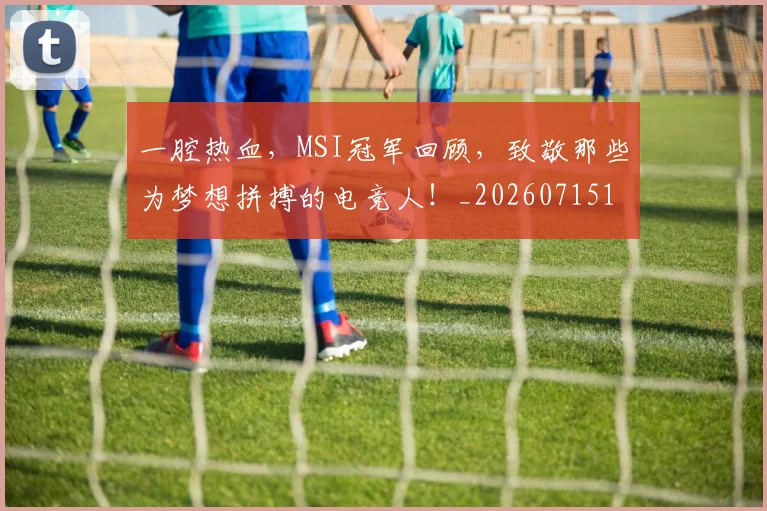 一腔热血,MSI冠军回顾,致敬那些为梦想拼搏的电竞人!_20260715184427