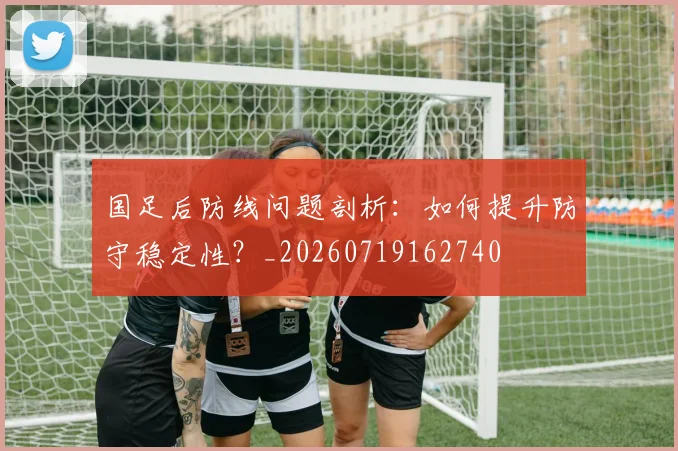 国足后防线问题剖析：如何提升防守稳定性？_20260719162740