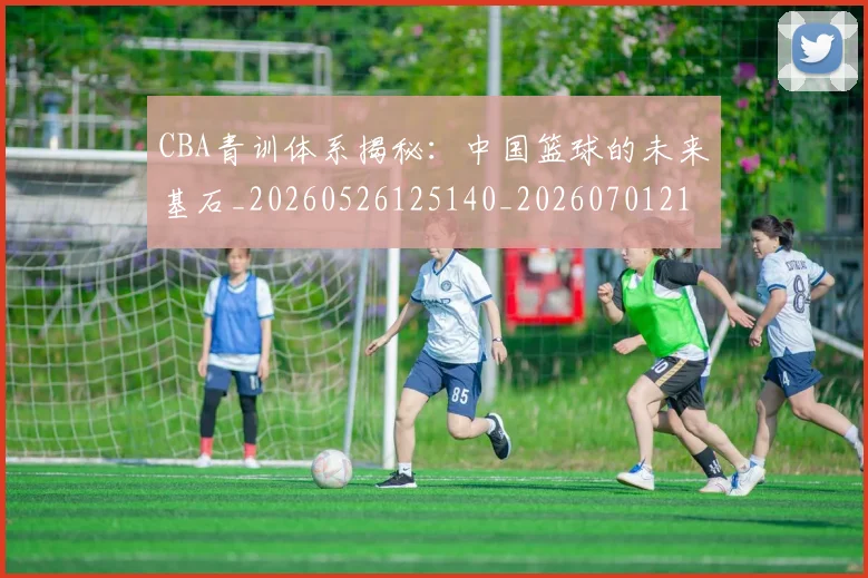 CBA青训体系揭秘：中国篮球的未来基石_20260526125140_20260701212247_20260712050656