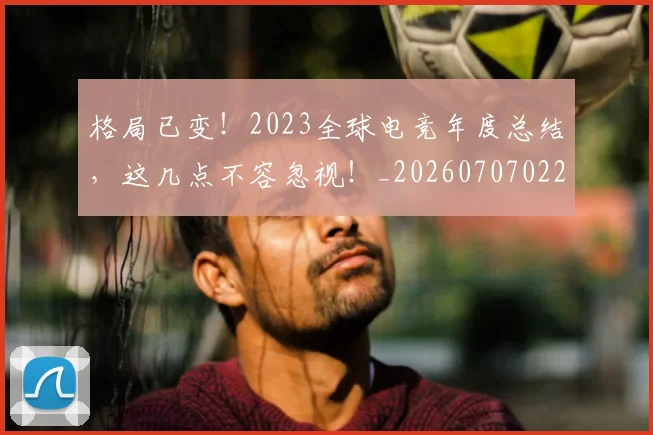 格局已变！2023全球电竞年度总结，这几点不容忽视！_20260707022627_20260731175907