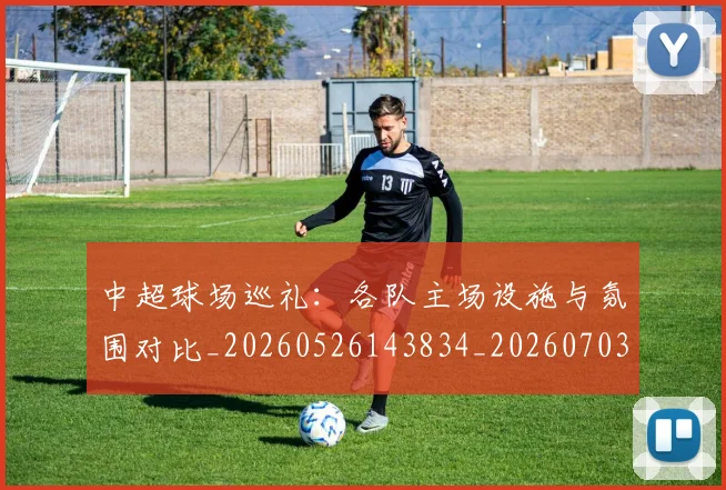 中超球场巡礼:各队主场设施与氛围对比_20260526143834_20260703204731