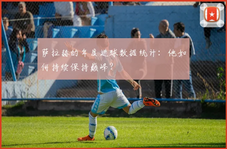 萨拉赫的年度进球数据统计：他如何持续保持巅峰？