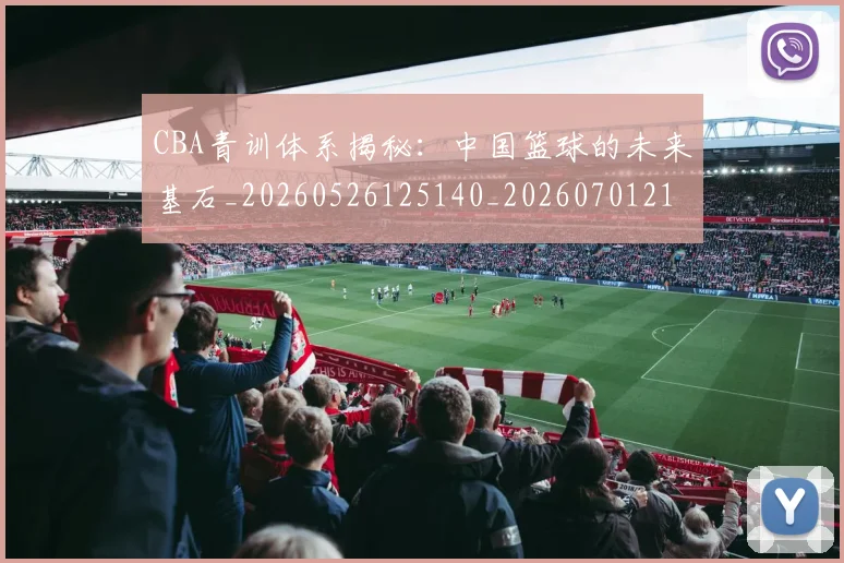CBA青训体系揭秘:中国篮球的未来基石_20260526125140_20260701212247