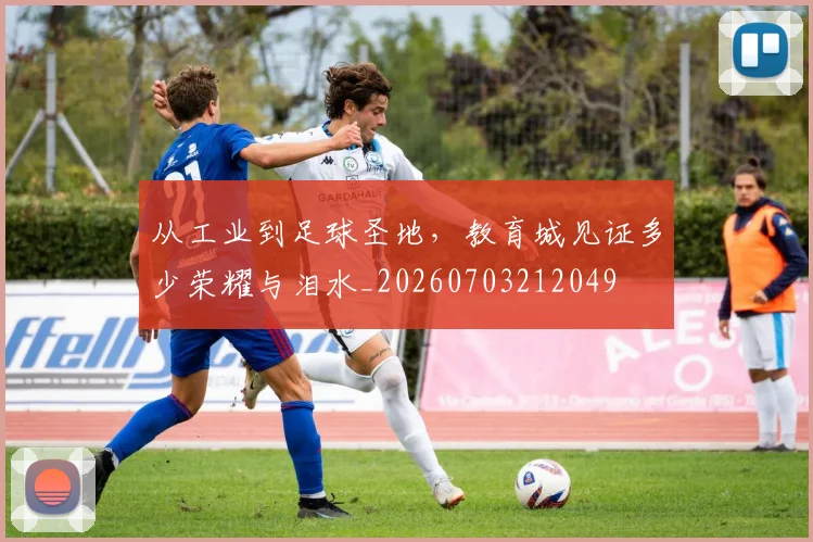 从工业到足球圣地，教育城见证多少荣耀与泪水_20260703212049
